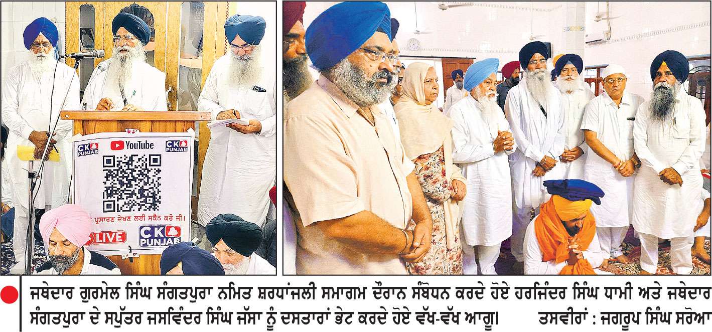 ਸ਼੍ਰੋਮਣੀ ਕਮੇਟੀ ਮੈਂਬਰ ਜਥੇਦਾਰ ਗੁਰਮੇਲ ਸਿੰਘ ਸੰਗਤਪੁਰਾ ਨਮਿਤ ਸ਼ਰਧਾਂਜਲੀ ਸਮਾਗਮ ’ਚ ਵੱਖ-ਵੱਖ ਰਾਜਸੀ ਪਾਰਟੀਆਂ ਦੇ ਆਗੂ ਪੁੱਜੇ
ਧਾਮੀ, ਕੈਬਨਿਟ ਮੰਤਰੀ ਖੁੱਡੀਆਂ, ਵਿਧਾਇਕ ਬਿਲਾਸਪੁਰ, ਜਥੇਦਾਰ ਮਾਹਲਾ ਆਦਿ ਨੇ ਭਰੀ ਹਾਜ਼ਰੀ